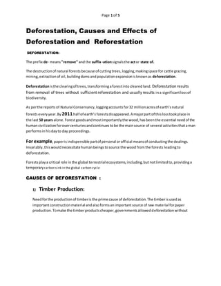 Page 1 of 5
Deforestation, Causes and Effects of
Deforestation and Reforestation
DEFORESTATION:
The prefix de- means"remove" andthe suffix-ationsignalsthe actor state of.
The destructionof natural forestsbecause of cuttingtrees,logging,makingspace for cattle grazing,
mining,extractionof oil,buildingdamsandpopulationexpansionisknownas deforestation.
Deforestationisthe clearingof trees,transformingaforestintoclearedland. Deforestation results
from removal of trees without sufficient reforestation and usually results ina significantlossof
biodiversity.
As perthe reportsof Natural Conservancy,loggingaccountsfor32 millionacresof earth’snatural
forestseveryyear.By 2011half of earth’sforestsdisappeared.A majorpart of thislosstookplace in
the last 50 years alone.Forestgoodsandmostimportantlythe wood,hasbeenthe essential needof the
humancivilizationforovercenturiesandcontinuestobe the mainsource of several activitiesthataman
performsinhisdayto day proceedings.
For example,paperisindispensible partof personal orofficial meansof conductingthe dealings.
Invariably,thiswouldnecessitatehumanbeingstosource the woodfromthe forests leadingto
deforestation.
Forestsplaya critical role inthe global terrestrial ecosystems,including,but notlimitedto,providinga
temporary carbon sink in the global carbon cycle
CAUSES OF DEFORESTATION :
1) Timber Production:
Needforthe productionof timberisthe prime cause of deforestation.The timberisusedas
importantconstructionmaterial andalsoformsanimportantsource of raw material forpaper
production.Tomake the timberproductscheaper,governmentsalloweddeforestationwithout
 