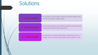 Solutions
• If corporations have the ability to destroy the world’s rainforests, they
also have the power to help save them.1. Corporations
• Governments are able to enact ambitious domestic and international
forest policies that have wide-ranging effects2. Governments
• As individuals, we contribute significantly to deforestation with our
lifestyle, hence we have the responsibility to keep ourselves in check3. Individuals
 