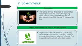 2. Governments
,
 The cutting down of trees must be countered by
replacing old ones that were cut with young
ones. Trees are being planted every year, but
they still don’t match the number of trees that we
lost.
 Governments have the resources to allow anti-
deforestation organizations to get their message
across and increase their sphere of influence. This
is a good way to indirectly solve deforestation.
Reforestation
Support organizations that push for anti-deforestation
 