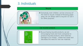 3. Individuals
 Everybody, even children, can be conscious of
the need to recycle. Instead of throwing paper
away, we can always seek to recycle it or use it
for other purposes.
 By purchasing recycled products, we are
encouraging more and more companies to
produce recycled products, which deal less
damage to our forests , creates less waste and
decreases the need for new raw materials.
Recycle
Use recycled products
 