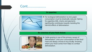 Cont.…………………
 For ecological deforestation to end, paper
consumption must be drastically reduced. Opting
for paperless bills, checks and payments
significantly contributes towards mending the
harmful effects of deforestation
 Cattle grazing is one of the primary causes of
deforestation. Limit your consumption of fast food
meat and always choose to buy locally. Knowing
where your food comes from helps to combat
deforestation.
Go paperless
Be conscious of your food choices
 