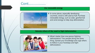 Cont.……………….
 In some places, especially developing
countries, wood is still used as fuel. Purchase
renewable energy, such as solar, geothermal
and wind energy to help stop deforestation.
 What’s better than one person fighting
deforestation? Two people doing the same
thing. Spread your knowledge and urge others
to follow in your footsteps and fight
deforestation.
Use renewable energy
Educate others of the need to fight deforestation
 