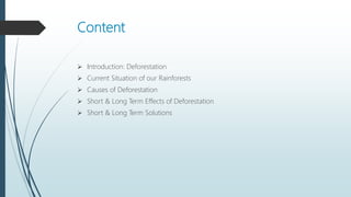 Content
 Introduction: Deforestation
 Current Situation of our Rainforests
 Causes of Deforestation
 Short & Long Term Effects of Deforestation
 Short & Long Term Solutions
 