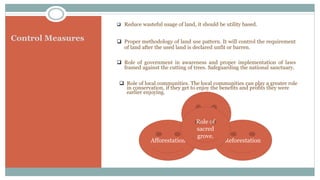 Control Measures
 Reduce wasteful usage of land, it should be utility based.
 Proper methodology of land use pattern. It will control the requirement
of land after the used land is declared unfit or barren.
 Role of government in awareness and proper implementation of laws
framed against the cutting of trees. Safeguarding the national sanctuary.
 Role of local communities. The local communities can play a greater role
in conservation, if they get to enjoy the benefits and profits they were
earlier enjoying.
Afforestation Reforestation
Social
Forestry
Role of
sacred
grove.
 