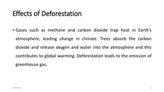 Effects of Deforestation
• Gases such as methane and carbon dioxide trap heat in Earth's
atmosphere, leading change in climate. Trees absorb the carbon
dioxide and release oxygen and water into the atmosphere and this
contributes to global warming. Deforestation leads to the emission of
greenhouse gas.
6/30/2021 3
 