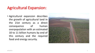 Agricultural Expansion:
• Agricultural expansion describes
the growth of agricultural land in
the 21st century as a direct
consequence of human
overpopulation with an estimated
10 to 11 billion humans by end of
this century and the required
food and energy security.
6/30/2021 5
 