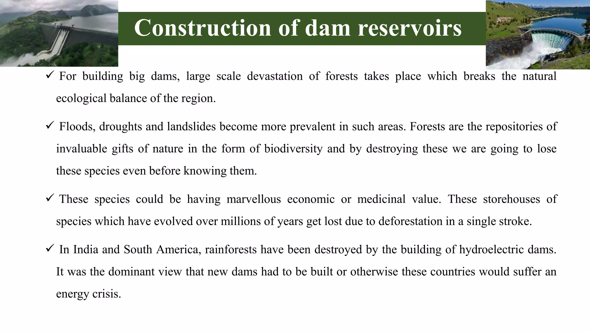 Construction of dam reservoirs
 For building big dams, large scale devastation of forests takes place which breaks the natural
ecological balance of the region.
 Floods, droughts and landslides become more prevalent in such areas. Forests are the repositories of
invaluable gifts of nature in the form of biodiversity and by destroying these we are going to lose
these species even before knowing them.
 These species could be having marvellous economic or medicinal value. These storehouses of
species which have evolved over millions of years get lost due to deforestation in a single stroke.
 In India and South America, rainforests have been destroyed by the building of hydroelectric dams.
It was the dominant view that new dams had to be built or otherwise these countries would suffer an
energy crisis.
 