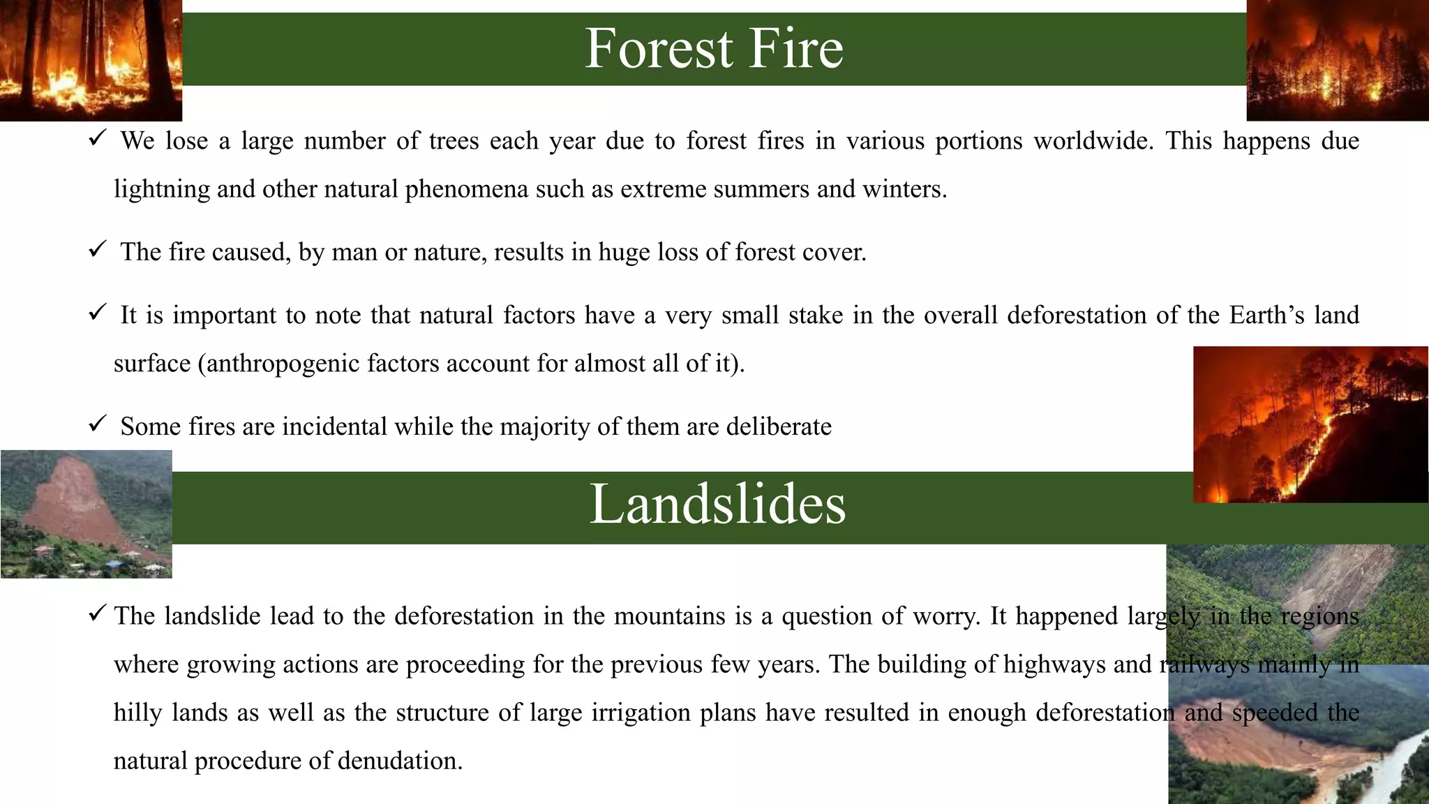 Forest Fire
 We lose a large number of trees each year due to forest fires in various portions worldwide. This happens due
lightning and other natural phenomena such as extreme summers and winters.
 The fire caused, by man or nature, results in huge loss of forest cover.
 It is important to note that natural factors have a very small stake in the overall deforestation of the Earth’s land
surface (anthropogenic factors account for almost all of it).
 Some fires are incidental while the majority of them are deliberate
 The landslide lead to the deforestation in the mountains is a question of worry. It happened largely in the regions
where growing actions are proceeding for the previous few years. The building of highways and railways mainly in
hilly lands as well as the structure of large irrigation plans have resulted in enough deforestation and speeded the
natural procedure of denudation.
Landslides
 