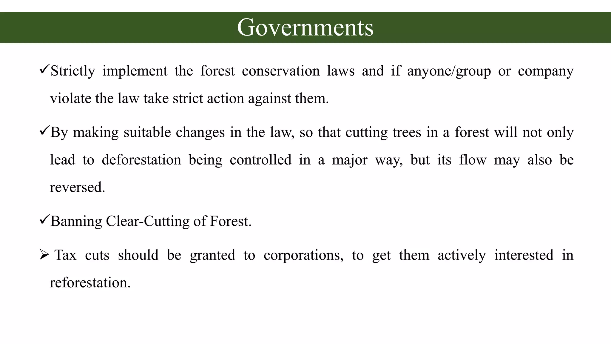 Governments
Strictly implement the forest conservation laws and if anyone/group or company
violate the law take strict action against them.
By making suitable changes in the law, so that cutting trees in a forest will not only
lead to deforestation being controlled in a major way, but its flow may also be
reversed.
Banning Clear-Cutting of Forest.
 Tax cuts should be granted to corporations, to get them actively interested in
reforestation.
 