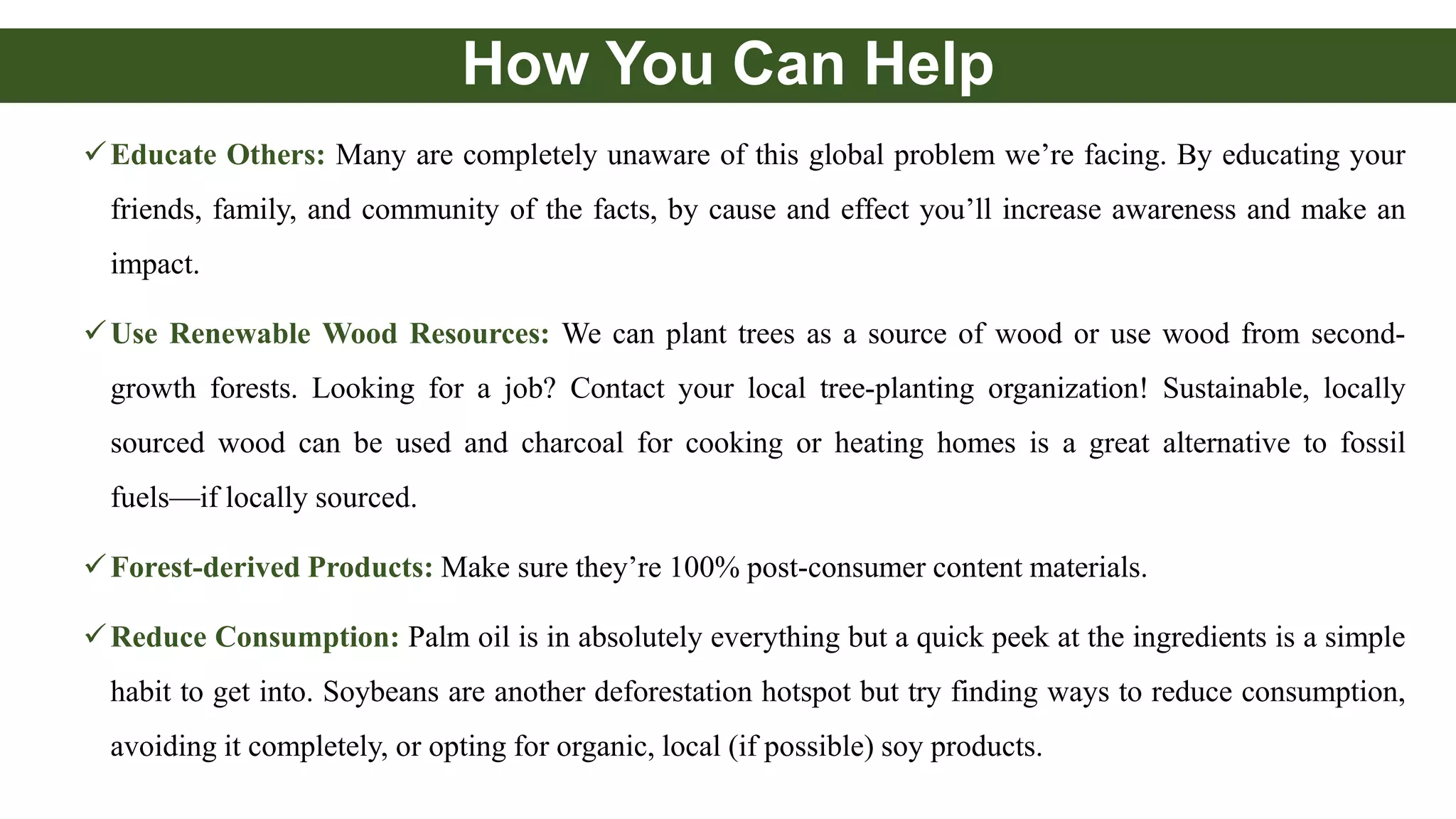 How You Can Help
Educate Others: Many are completely unaware of this global problem we’re facing. By educating your
friends, family, and community of the facts, by cause and effect you’ll increase awareness and make an
impact.
Use Renewable Wood Resources: We can plant trees as a source of wood or use wood from second-
growth forests. Looking for a job? Contact your local tree-planting organization! Sustainable, locally
sourced wood can be used and charcoal for cooking or heating homes is a great alternative to fossil
fuels—if locally sourced.
Forest-derived Products: Make sure they’re 100% post-consumer content materials.
Reduce Consumption: Palm oil is in absolutely everything but a quick peek at the ingredients is a simple
habit to get into. Soybeans are another deforestation hotspot but try finding ways to reduce consumption,
avoiding it completely, or opting for organic, local (if possible) soy products.
 