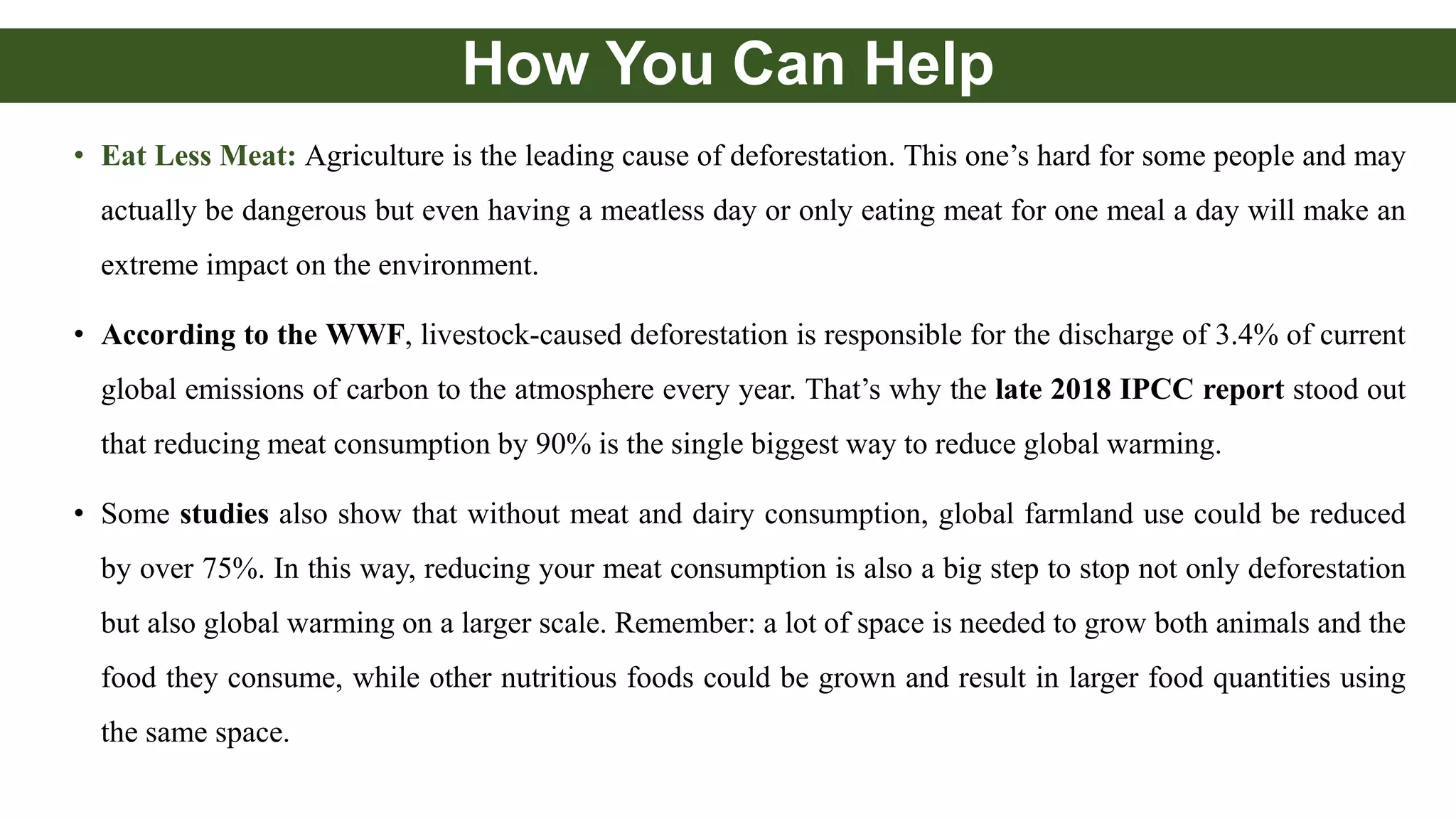 How You Can Help
• Eat Less Meat: Agriculture is the leading cause of deforestation. This one’s hard for some people and may
actually be dangerous but even having a meatless day or only eating meat for one meal a day will make an
extreme impact on the environment.
• According to the WWF, livestock-caused deforestation is responsible for the discharge of 3.4% of current
global emissions of carbon to the atmosphere every year. That’s why the late 2018 IPCC report stood out
that reducing meat consumption by 90% is the single biggest way to reduce global warming.
• Some studies also show that without meat and dairy consumption, global farmland use could be reduced
by over 75%. In this way, reducing your meat consumption is also a big step to stop not only deforestation
but also global warming on a larger scale. Remember: a lot of space is needed to grow both animals and the
food they consume, while other nutritious foods could be grown and result in larger food quantities using
the same space.
 