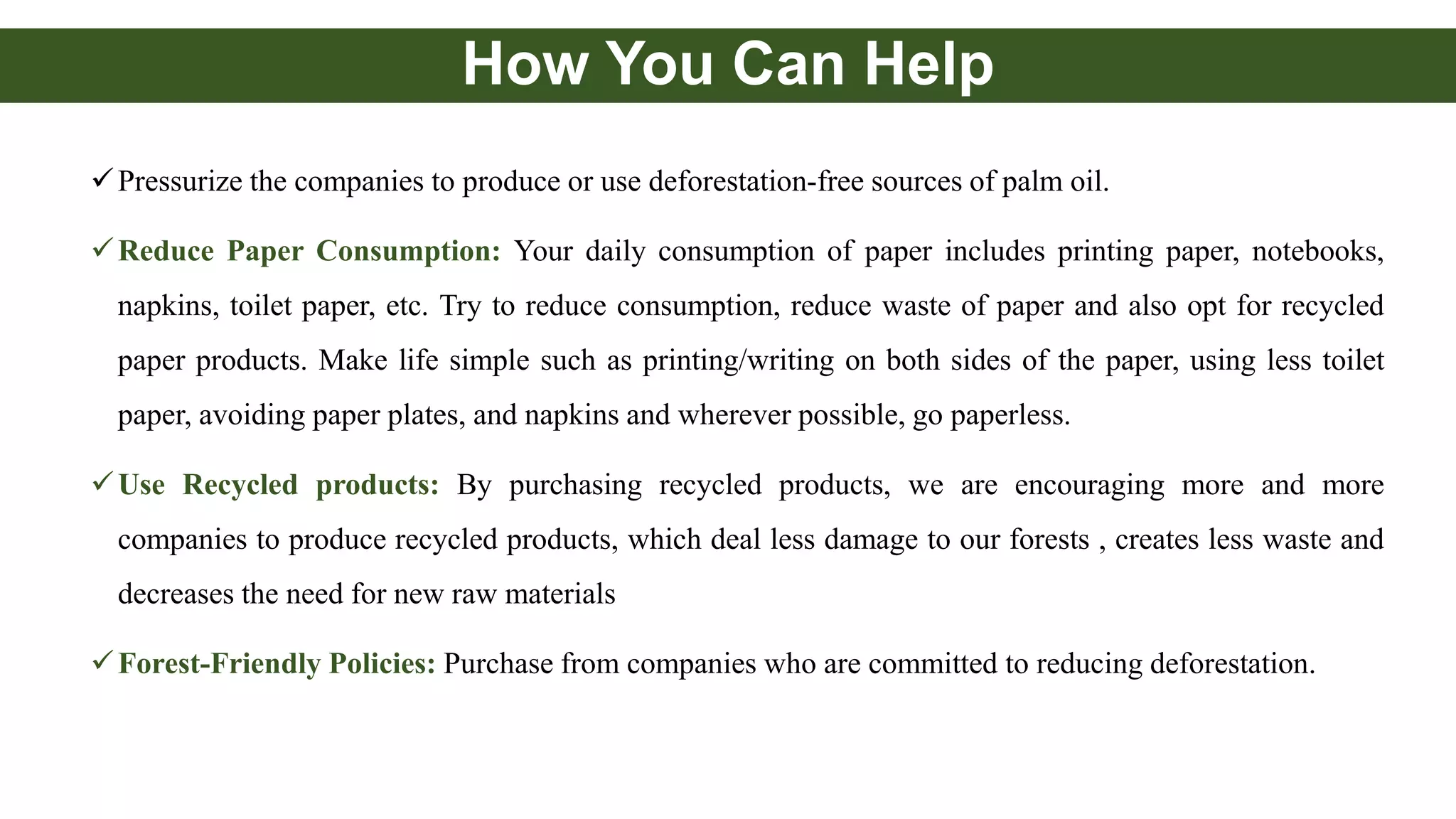 How You Can Help
Pressurize the companies to produce or use deforestation-free sources of palm oil.
Reduce Paper Consumption: Your daily consumption of paper includes printing paper, notebooks,
napkins, toilet paper, etc. Try to reduce consumption, reduce waste of paper and also opt for recycled
paper products. Make life simple such as printing/writing on both sides of the paper, using less toilet
paper, avoiding paper plates, and napkins and wherever possible, go paperless.
Use Recycled products: By purchasing recycled products, we are encouraging more and more
companies to produce recycled products, which deal less damage to our forests , creates less waste and
decreases the need for new raw materials
Forest-Friendly Policies: Purchase from companies who are committed to reducing deforestation.
 