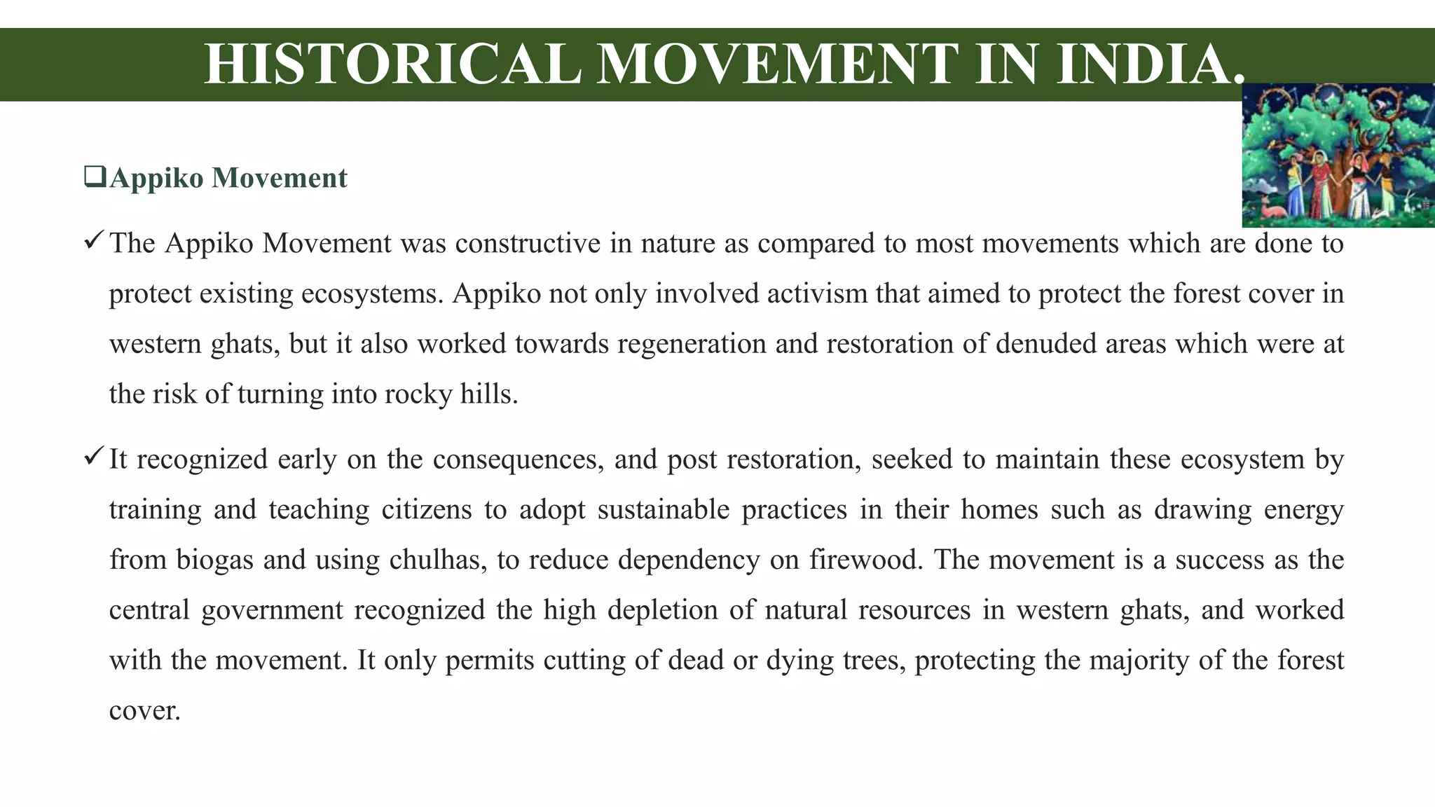 HISTORICAL MOVEMENT IN INDIA.
Appiko Movement
The Appiko Movement was constructive in nature as compared to most movements which are done to
protect existing ecosystems. Appiko not only involved activism that aimed to protect the forest cover in
western ghats, but it also worked towards regeneration and restoration of denuded areas which were at
the risk of turning into rocky hills.
It recognized early on the consequences, and post restoration, seeked to maintain these ecosystem by
training and teaching citizens to adopt sustainable practices in their homes such as drawing energy
from biogas and using chulhas, to reduce dependency on firewood. The movement is a success as the
central government recognized the high depletion of natural resources in western ghats, and worked
with the movement. It only permits cutting of dead or dying trees, protecting the majority of the forest
cover.
 