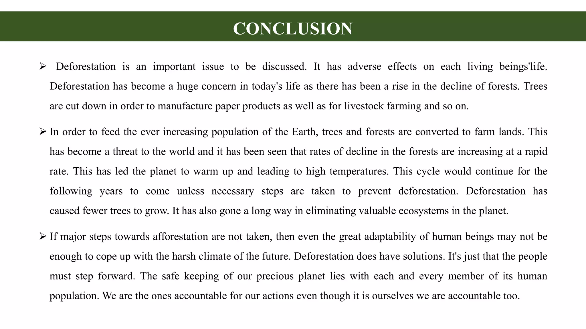 CONCLUSION
 Deforestation is an important issue to be discussed. It has adverse effects on each living beings'life.
Deforestation has become a huge concern in today's life as there has been a rise in the decline of forests. Trees
are cut down in order to manufacture paper products as well as for livestock farming and so on.
 In order to feed the ever increasing population of the Earth, trees and forests are converted to farm lands. This
has become a threat to the world and it has been seen that rates of decline in the forests are increasing at a rapid
rate. This has led the planet to warm up and leading to high temperatures. This cycle would continue for the
following years to come unless necessary steps are taken to prevent deforestation. Deforestation has
caused fewer trees to grow. It has also gone a long way in eliminating valuable ecosystems in the planet.
 If major steps towards afforestation are not taken, then even the great adaptability of human beings may not be
enough to cope up with the harsh climate of the future. Deforestation does have solutions. It's just that the people
must step forward. The safe keeping of our precious planet lies with each and every member of its human
population. We are the ones accountable for our actions even though it is ourselves we are accountable too.
 