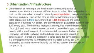 5.Urbanization /infrastructure
 Urbanization or housing is the final major contributing cause of
deforestation which is the most difficult issue to solve. This due to the fact
that , at its base urban sprawl is driven by overpopulation .overpopulation is
one most complex issue at the base of many environmental problems. The
total papulation in India is estimated at 1.366 billion and the world
papulation is running 7.7 billion, the growth rate of papulation is more than
2.1% every year. The increase in population required more infrastructure
,food ,job and more natural resources which cause the largest amount of
people with a small amount of environmental resources .Industries
,highways ,airports ,railways and buildings have greater impact on
deforestation . Forest are cleared in a large scale for development. As india
is a developing country its infrastructure increases day by day . An
interesting example to solve shortnly the infrastructure the concept of
compact city .
 