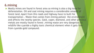 6.mining
 Mostly mines are found in forest area so mining is also a big issue for
deforestation. Oil and coal mining requires a considerable amount of
forest land. Apart from this roads and highway have to built for
transportation . Waste that comes from mining pollute the environment
and affects the nearby species. Gold, coper, diamond, and other precious
metals are mostly found in forest .mining waste are very dangerous to
wildlife like cyanide a highly toxic chemical element when it gets free
from cyanide-gold compound.
 