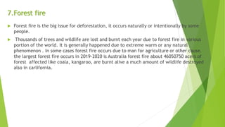7.Forest fire
 Forest fire is the big issue for deforestation, it occurs naturally or intentionally by some
people.
 Thousands of trees and wildlife are lost and burnt each year due to forest fire in various
portion of the world. It is generally happened due to extreme warm or any natural
phenomenon . In some cases forest fire occurs due to man for agriculture or other cause.
the largest forest fire occurs in 2019-2020 is Australia forest fire about 46050750 acers of
forest affected like coala, kangaroo, are burnt alive a much amount of wildlife destroyed
also in carlifornia.
 