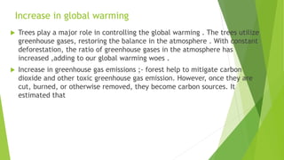 Increase in global warming
 Trees play a major role in controlling the global warming . The trees utilize
greenhouse gases, restoring the balance in the atmosphere . With constant
deforestation, the ratio of greenhouse gases in the atmosphere has
increased ,adding to our global warming woes .
 Increase in greenhouse gas emissions ;- forest help to mitigate carbon
dioxide and other toxic greenhouse gas emission. However, once they are
cut, burned, or otherwise removed, they become carbon sources. It
estimated that
 