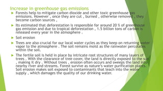 Increase in greenhouse gas emissions
 Forests help to mitigate carbon dioxide and other toxic greenhouse gas
emissions. However , once they are cut , burned , otherwise removed , they
become carbon sources ,
 Its estimated that deforestation is responsible for around 20 % of greenhouse
gas emission and due to tropical deforestation , 1.5 billion tons of carbon is
released every year in the atmosphere .
 Soil erosion
 Trees are also crucial for our local water cycles as they keep on returning water
vapor to the atmosphere . The soil remains moist as the rainwater percolates
within the soil.
 The fertile soil is held in place by intricate root structures of many layers of
trees . With the clearance of tree cover, the land is directly exposed to the sun
, making it dry . Without trees , erosion often occurs and sweeps the land into
nearby river and streams. Forest survive as nature’s water purification plants.
Soil erosion makes soil exposed to contaminants that leach into the water
supply , which damages the quality of our drinking water.
 