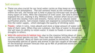 Soil erosion
 These are also crucial for our local water cycles as they keep on returning water
vapor to the atmosphere . The soil remains moist as the rainwater percolates
within the soil. the fertile soil is held in place by intricate root structures of
many layers of trees. With the clearance of tree cover, the land is directly
exposed the sun, making it dry. Without trees, erosion often occurs and sweeps
the land into nearby rivers and streams. Forest serve as natures water
purification plants. Soil erosion makes soil exposed to contaminants that leach
into the water supply , which damages the quality of drinking water.
 Floods;- when it rains, trees absorb and store a large amount of water with the
help of their roots. When they are cutdown, the flow of water is disrupted, and
the soil loses its ability to retain water. It leads to floods in some areas and
droughts in others.
 Wild life extinction & habitat loss;-due to the massive felling down of trees,
various animal species are lost. They lose their habitat and also forced to move
to a new habitat. Many of them are even pushed to extinction. Our world has lost
innumerable species of plants and animal in the last couple of decades. A study
of the Brazilian amazon forecast that up to 90% of predicted extinction will
occurs next 40 years.
 