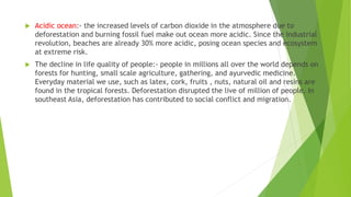  Acidic ocean:- the increased levels of carbon dioxide in the atmosphere due to
deforestation and burning fossil fuel make out ocean more acidic. Since the industrial
revolution, beaches are already 30% more acidic, posing ocean species and ecosystem
at extreme risk.
 The decline in life quality of people:- people in millions all over the world depends on
forests for hunting, small scale agriculture, gathering, and ayurvedic medicine.
Everyday material we use, such as latex, cork, fruits , nuts, natural oil and resins are
found in the tropical forests. Deforestation disrupted the live of million of people. In
southeast Asia, deforestation has contributed to social conflict and migration.
 