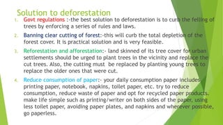 Solution to deforestation
1. Govt regulations :-the best solution to deforestation is to curb the felling of
trees by enforcing a series of rules and laws.
2. Banning clear cutting of forest:-this will curb the total depletion of the
forest cover. It is practical solution and is very feasible.
3. Reforestation and afforestation:- land skinned of its tree cover for urban
settlements should be urged to plant trees in the vicinity and replace the
cut trees. Also, the cutting must be replaced by planting young trees to
replace the older ones that were cut.
4. Reduce consumption of paper:- your daily consumption paper includes
printing paper, notebook, napkins, toilet paper, etc. try to reduce
consumption, reduce waste of paper and opt for recycled paper products.
make life simple such as printing/writer on both sides of the paper, using
less toilet paper, avoiding paper plates, and napkins and wherever possible,
go paperless.
 