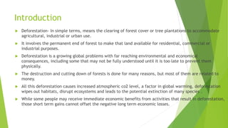 Introduction
 Deforestation- In simple terms, means the clearing of forest cover or tree plantations to accommodate
agricultural, industrial or urban use.
 It involves the permanent end of forest to make that land available for residential, commercial or
industrial purposes.
 Deforestation is a growing global problems with far reaching environmental and economical
consequences, including some that may not be fully understood until it is too late to prevent them
physically.
 The destruction and cutting down of forests is done for many reasons, but most of them are related to
money.
 All this deforestation causes increased atmospheric co2 level, a factor in global warming, deforestation
wipes out habitats, disrupt ecosystems and leads to the potential extinction of many species .
 While some people may receive immediate economic benefits from activities that result in deforestation,
those short term gains cannot offset the negative long term economic losses.
 