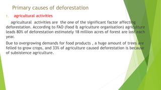 Primary causes of deforestation
1. agricultural activities
agricultural activities are the one of the significant factor affecting
deforestation. According to FAO (food & agriculture organisation) agriculture
leads 80% of deforestation estimately 18 million acres of forest are lost each
year.
Due to overgrowing demands for food products , a huge amount of trees are
felled to grow crops, and 33% of agriculture caused deforestation is because
of subsistence agriculture.
 