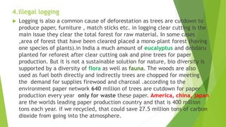 4.illegal logging
 Logging is also a common cause of deforestation as trees are cutdown to
produce paper, furniture , match sticks etc. in logging clear cutting is the
main issue they clear the total forest for raw material. In some cases
,area of forest that have been cleared placed a mono-plant forest (having
one species of plants).in India a much amount of eucalyptus and debdaru
planted for reforest after clear cutting oak and pine trees for paper
production. But it is not a sustainable solution for nature, bio diversity is
supported by a diversity of flora as well as fauna. The woods are also
used as fuel both directly and indirectly trees are chopped for meeting
the demand for supplies firewood and charcoal .according to the
environment paper network 640 million of trees are cutdown for paper
production every year only for waste these paper. America, china, japan
are the worlds leading paper production country and that is 400 million
tons each year. if we recycled, that could save 27.5 million tons of carbon
dioxide from going into the atmosphere.
 