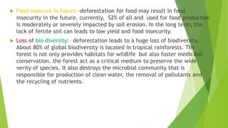  Food insecure in future:-deforestation for food may result in food
insecurity in the future. currently, 52% of all and used for food production
is moderately or severely impacted by soil erosion. In the long term, the
lack of fertile soil can leads to low yield and food insecurity.
 Loss of bio diversity:- deforestation leads to a huge loss of biodiversity.
About 80% of global biodiversity is located in tropical rainforests. The
forest is not only provides habitats for wildlife but also foster medicinal
conservation. the forest act as a critical medium to preserve the wide
verity of species. It also destroys the microbial community that is
responsible for production of clean water, the removal of pollutants and
the recycling of nutrients.
 