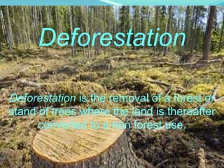Deforestation is the removal of a forest or
stand of trees where the land is thereafter
converted to a non forest use.
Deforestation
 