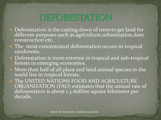  Deforestation is the cutting down of trees to get land for
different purposes such as agriculture,urbanization,dam
construction etc.
 The most concentrated deforestation occurs in tropical
rainforests.
 Deforestation is more extreme in tropical and sub-tropical
forests in emerging economies.
 More than half of all plant and land animal species in the
world live in tropical forests.
 The UNITED NATIONS FOOD AND AGRICULTURE
ORGANIZATION (FAO) estimates that the annual rate of
deforestation is about 1.3 million square kilometer per
decade.
MADE BY MANAHIL OSAMA(Grade 8th)
 