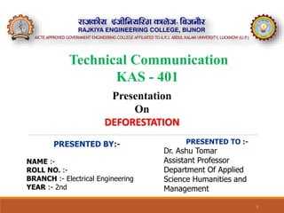 1
PRESENTED BY:-
NAME :-
ROLL NO. :-
BRANCH :- Electrical Engineering
YEAR :- 2nd
PRESENTED TO :-
Dr. Ashu Tomar
Assistant Professor
Department Of Applied
Science Humanities and
Management
Technical Communication
KAS - 401
Presentation
On
DEFORESTATION
 