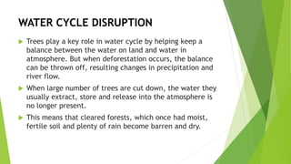 WATER CYCLE DISRUPTION
 Trees play a key role in water cycle by helping keep a
balance between the water on land and water in
atmosphere. But when deforestation occurs, the balance
can be thrown off, resulting changes in precipitation and
river flow.
 When large number of trees are cut down, the water they
usually extract, store and release into the atmosphere is
no longer present.
 This means that cleared forests, which once had moist,
fertile soil and plenty of rain become barren and dry.
 