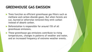 GREENHOUSE GAS EMISSION
 Trees function as efficient greenhouse gas filters such as
methane and carbon dioxide gases. But when forests are
cut, burned or otherwise removed they emit carbon
instead of absorb carbon.
 Deforestation is responsible for around 15% of all
greenhouse emissions.
 These greenhouse gas emissions contribute to rising
temperatures, changes in patterns of weather and water,
and an increased frequency of extreme weather events.
 