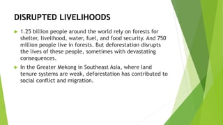 DISRUPTED LIVELIHOODS
 1.25 billion people around the world rely on forests for
shelter, livelihood, water, fuel, and food security. And 750
million people live in forests. But deforestation disrupts
the lives of these people, sometimes with devastating
consequences.
 In the Greater Mekong in Southeast Asia, where land
tenure systems are weak, deforestation has contributed to
social conflict and migration.
 