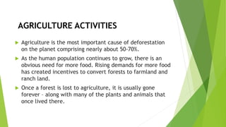 AGRICULTURE ACTIVITIES
 Agriculture is the most important cause of deforestation
on the planet comprising nearly about 50-70%.
 As the human population continues to grow, there is an
obvious need for more food. Rising demands for more food
has created incentives to convert forests to farmland and
ranch land.
 Once a forest is lost to agriculture, it is usually gone
forever – along with many of the plants and animals that
once lived there.
 