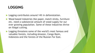 LOGGING
 Logging contributes around 14% in deforestation.
 Wood based industries like paper, match sticks, furniture
etc. need a substancial amount of wood supply for our
ever growing population. Some of these industries thrive
on illegal cutting.
 Logging threatens some of the world’s most famous and
valuable forests, including Amazon, Congo Basin,
Indonesia and the forests of the Russian Far East.
 