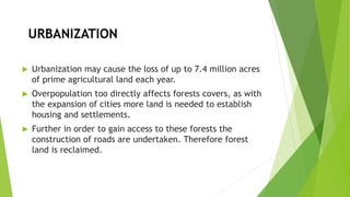 URBANIZATION
 Urbanization may cause the loss of up to 7.4 million acres
of prime agricultural land each year.
 Overpopulation too directly affects forests covers, as with
the expansion of cities more land is needed to establish
housing and settlements.
 Further in order to gain access to these forests the
construction of roads are undertaken. Therefore forest
land is reclaimed.
 