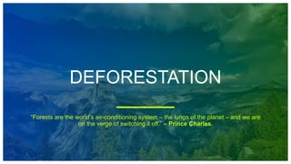 DEFORESTATION
“Forests are the world’s air-conditioning system – the lungs of the planet – and we are
on the verge of switching it off.” – Prince Charles.
 