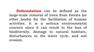 Deforestation can be defined as the
large-scale removal of trees from forests (or
other lands) for the facilitation of human
activities. It is a serious environmental
concern since it can result in the loss of
biodiversity, damage to natural habitats,
disturbances in the water cycle, and soil
erosion.
 