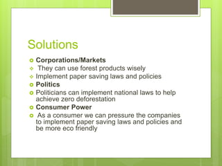 Solutions
 Corporations/Markets
 They can use forest products wisely
 Implement paper saving laws and policies
 Politics
 Politicians can implement national laws to help
achieve zero deforestation
 Consumer Power
 As a consumer we can pressure the companies
to implement paper saving laws and policies and
be more eco friendly
 