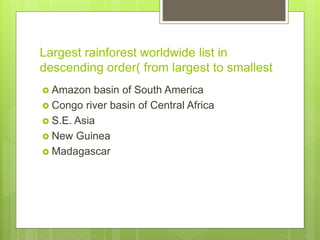 Largest rainforest worldwide list in
descending order( from largest to smallest
 Amazon basin of South America
 Congo river basin of Central Africa
 S.E. Asia
 New Guinea
 Madagascar
 