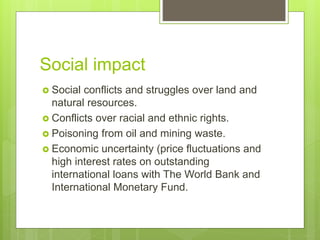 Social impact
 Social conflicts and struggles over land and
natural resources.
 Conflicts over racial and ethnic rights.
 Poisoning from oil and mining waste.
 Economic uncertainty (price fluctuations and
high interest rates on outstanding
international loans with The World Bank and
International Monetary Fund.
 
