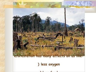 Deforestation has many affects on us like: 1)          less oxygen 2)        less food 