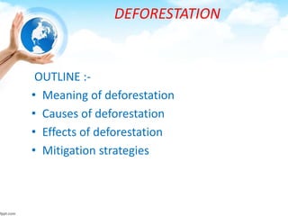 DEFORESTATION
OUTLINE :-
• Meaning of deforestation
• Causes of deforestation
• Effects of deforestation
• Mitigation strategies
 