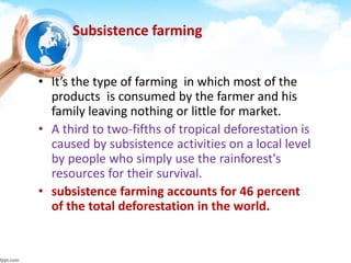 Subsistence farming
• It’s the type of farming in which most of the
products is consumed by the farmer and his
family leaving nothing or little for market.
• A third to two-fifths of tropical deforestation is
caused by subsistence activities on a local level
by people who simply use the rainforest's
resources for their survival.
• subsistence farming accounts for 46 percent
of the total deforestation in the world.
 