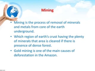 Mining
• Mining is the process of removal of minerals
and metals from core of the earth
underground.
• Which region of earth’s crust having the plenty
of minerals that area is cleared if there is
presence of dense forest.
• Gold mining is one of the main causes of
deforestation in the Amazon.
 