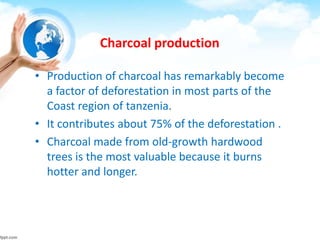 Charcoal production
• Production of charcoal has remarkably become
a factor of deforestation in most parts of the
Coast region of tanzenia.
• It contributes about 75% of the deforestation .
• Charcoal made from old-growth hardwood
trees is the most valuable because it burns
hotter and longer.
 