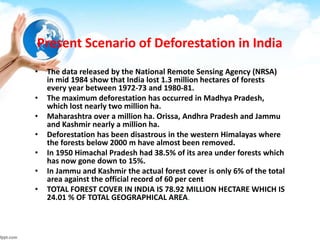 Present Scenario of Deforestation in India
• The data released by the National Remote Sensing Agency (NRSA)
in mid 1984 show that India lost 1.3 million hectares of forests
every year between 1972-73 and 1980-81.
• The maximum deforestation has occurred in Madhya Pradesh,
which lost nearly two million ha.
• Maharashtra over a million ha. Orissa, Andhra Pradesh and Jammu
and Kashmir nearly a million ha.
• Deforestation has been disastrous in the western Himalayas where
the forests below 2000 m have almost been removed.
• In 1950 Himachal Pradesh had 38.5% of its area under forests which
has now gone down to 15%.
• In Jammu and Kashmir the actual forest cover is only 6% of the total
area against the official record of 60 per cent
• TOTAL FOREST COVER IN INDIA IS 78.92 MILLION HECTARE WHICH IS
24.01 % OF TOTAL GEOGRAPHICAL AREA.
 